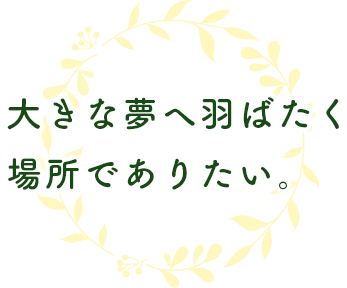 大きな夢へ羽ばたく 場所でありたい。